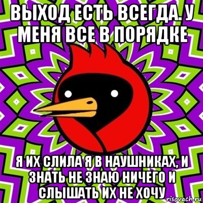 выход есть всегда. у меня все в порядке я их слила я в наушниках, и знать не знаю ничего и слышать их не хочу, Мем Омская птица