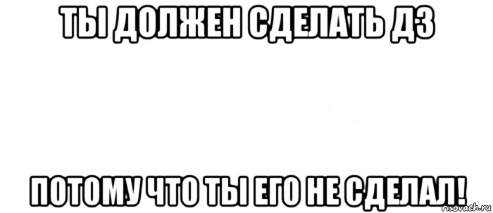 ты должен сделать дз потому что ты его не сделал!