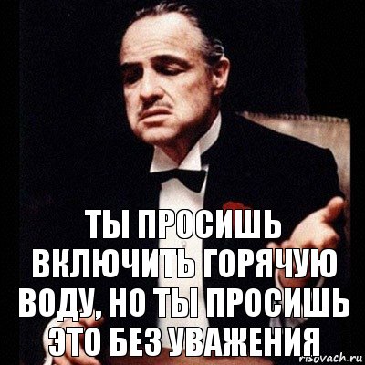 Ты просишь включить горячую воду, но ты просишь это без уважения