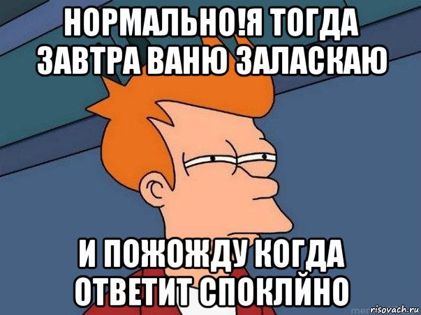 нормально!я тогда завтра ваню заласкаю и пожожду когда ответит споклйно, Мем  Фрай (мне кажется или)