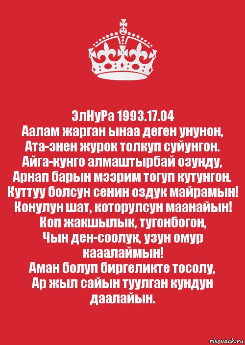 ЭлНуРа 1993.17.04
Аалам жарган ынаа деген унунон,
Ата-энен журок толкуп суйунгон.
Айга-кунго алмаштырбай озунду,
Арнап барын мээрим тогуп кутунгон.
Куттуу болсун сенин оздук майрамын!
Конулун шат, которулсун маанайын!
Коп жакшылык, тугонбогон,
Чын ден-соолук, узун омур кааалаймын!
Аман болуп биргеликте тосолу,
Ар жыл сайын туулган кундун даалайын.