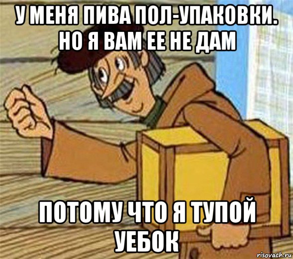 у меня пива пол-упаковки. но я вам ее не дам потому что я тупой уебок