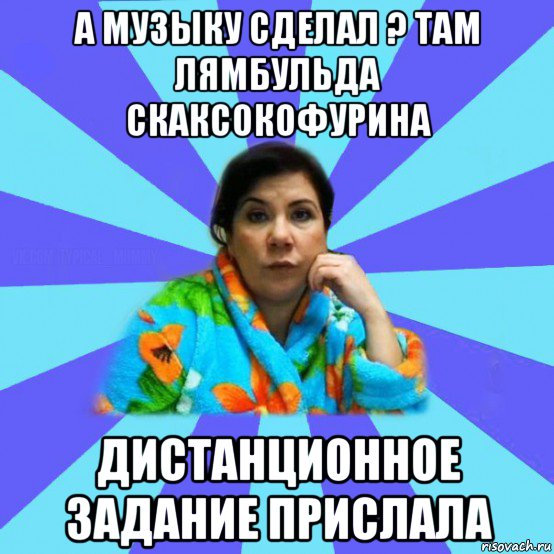 а музыку сделал ? там лямбульда скаксокофурина дистанционное задание прислала