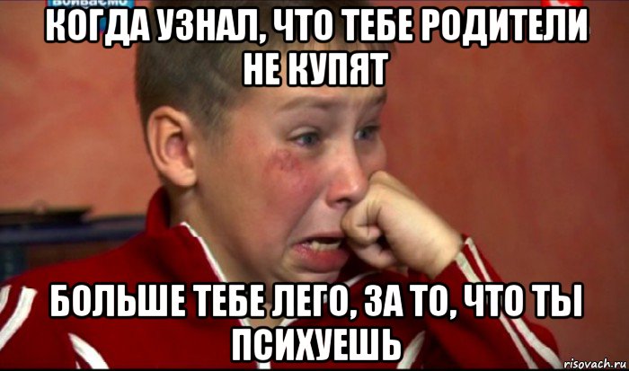 когда узнал, что тебе родители не купят больше тебе лего, за то, что ты психуешь