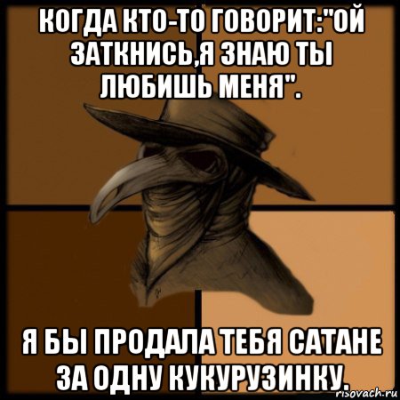 когда кто-то говорит:"ой заткнись,я знаю ты любишь меня". я бы продала тебя сатане за одну кукурузинку.