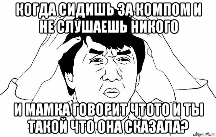 когда сидишь за компом и не слушаешь никого и мамка говорит чтото и ты такой что она сказала?