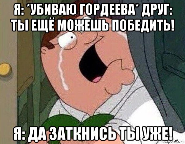 я: *убиваю гордеева* друг: ты ещё можешь победить! я: да заткнись ты уже!