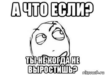 а что если? ты не когда не выростишь?