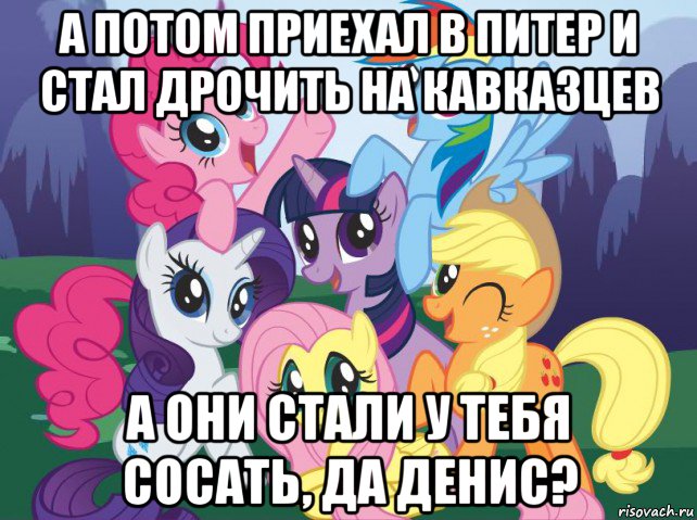 а потом приехал в питер и стал дрочить на кавказцев а они стали у тебя сосать, да денис?, Мем My little pony