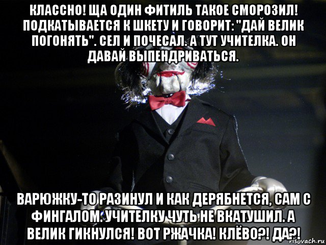 классно! ща один фитиль такое сморозил! подкатывается к шкету и говорит: "дай велик погонять". сел и почесал. а тут учителка. он давай выпендриваться. варюжку-то разинул и как дерябнется, сам с фингалом. учителку чуть не вкатушил. а велик гикнулся! вот ржачка! клёво?! да?!