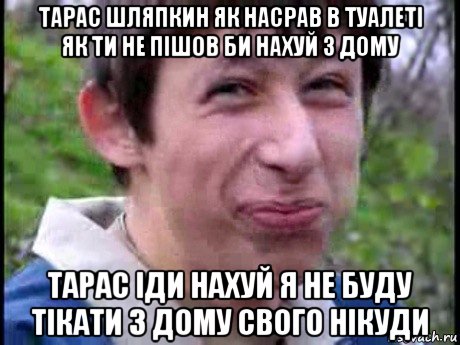 тарас шляпкин як насрав в туалеті як ти не пішов би нахуй з дому тарас іди нахуй я не буду тікати з дому свого нікуди