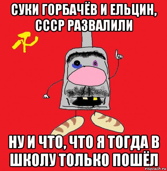 суки горбачёв и ельцин, ссср развалили ну и что, что я тогда в школу только пошёл