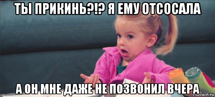 ты прикинь?!? я ему отсосала а он мне даже не позвонил вчера, Мем  Ты говоришь (девочка возмущается)