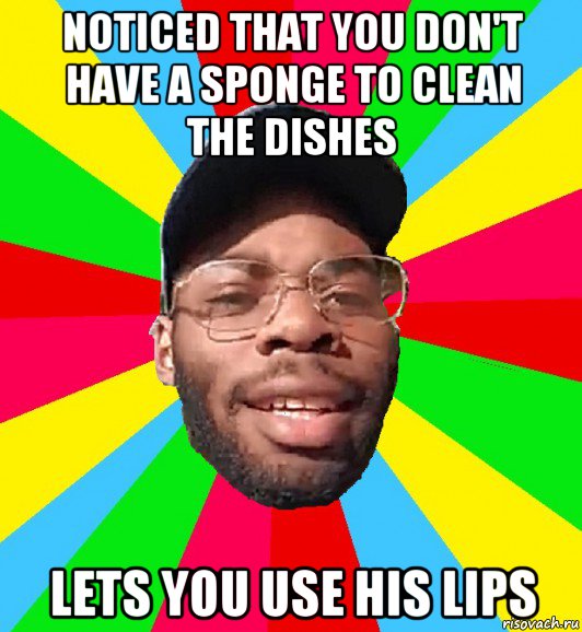 noticed that you don't have a sponge to clean the dishes lets you use his lips