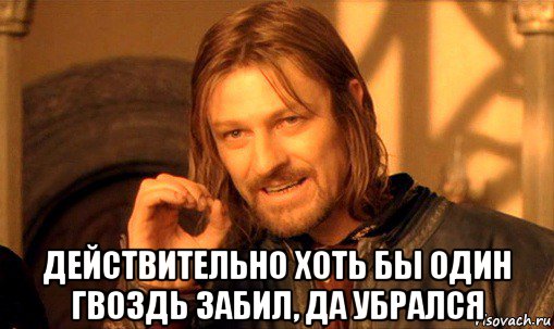  действительно хоть бы один гвоздь забил, да убрался, Мем Нельзя просто так взять и (Боромир мем)