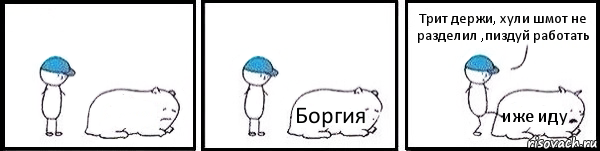  Боргия иже иду Трит держи, хули шмот не разделил ,пиздуй работать