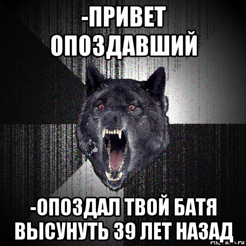 -привет опоздавший -опоздал твой батя высунуть 39 лет назад