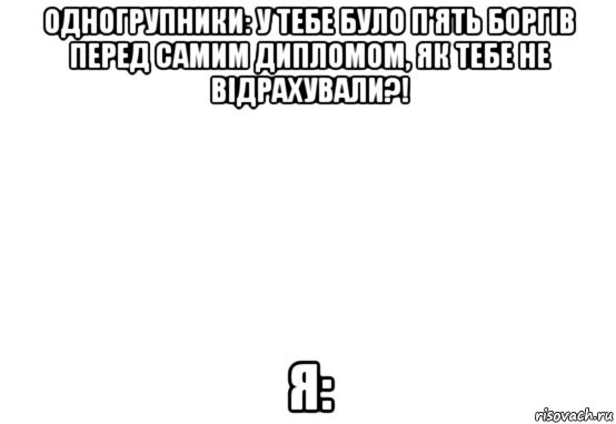 одногрупники: у тебе було п'ять боргів перед самим дипломом, як тебе не відрахували?! я: