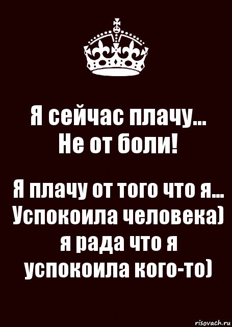 Я сейчас плачу...
Не от боли! Я плачу от того что я... Успокоила человека) я рада что я успокоила кого-то)