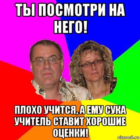 ты посмотри на него! плохо учится, а ему сука учитель ставит хорошие оценки!, Мем  Типичные родители