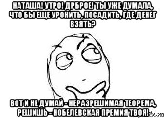 наташа! утро! дрброе! ты уже думала, что бы еще уронить, посадить, где денег взять? вот и не думай - неразрешимая теорема, решишь - нобелевская премия твоя!, Мем Мне кажется или