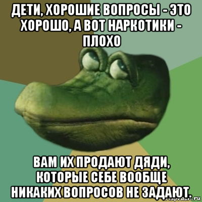 дети, хорошие вопросы - это хорошо, а вот наркотики - плохо вам их продают дяди, которые себе вообще никаких вопросов не задают.