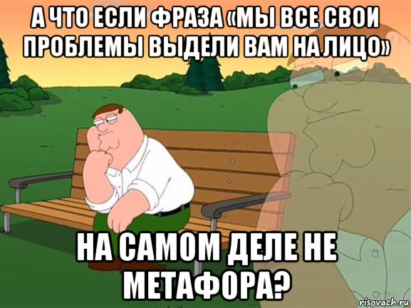 а что если фраза «мы все свои проблемы выдели вам на лицо» на самом деле не метафора?