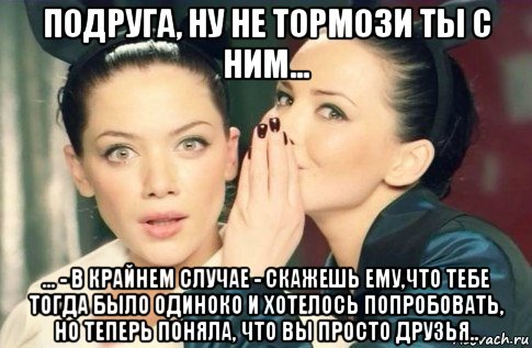 подруга, ну не тормози ты с ним... ... - в крайнем случае - скажешь ему,что тебе тогда было одиноко и хотелось попробовать, но теперь поняла, что вы просто друзья.., Мем  Он