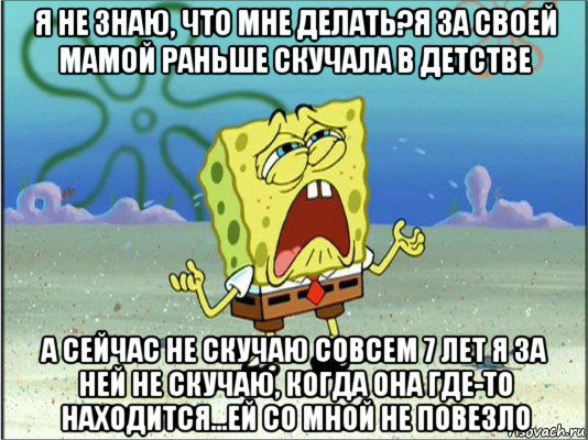 я не знаю, что мне делать?я за своей мамой раньше скучала в детстве а сейчас не скучаю совсем 7 лет я за ней не скучаю, когда она где-то находится...ей со мной не повезло, Мем Спанч Боб плачет