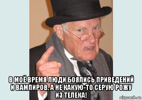  в моё время люди боялись приведений и вампиров, а не какую-то серую рожу из телека!