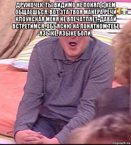 дружочек, ты видимо не понял с кем общаешься. вот эта твоя манера речи клоунская меня не впечатляет, давай встретимся, объясню на понятном тебе языке, языке боли. 