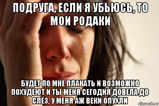 подруга, если я убьюсь, то мои родаки будет по мне плакать и возможно похудеют и ты меня сегодня довела до слёз, у меня аж веки опухли