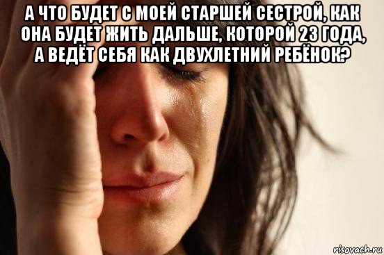 а что будет с моей старшей сестрой, как она будет жить дальше, которой 23 года, а ведёт себя как двухлетний ребёнок? , Мем Девушка плачет