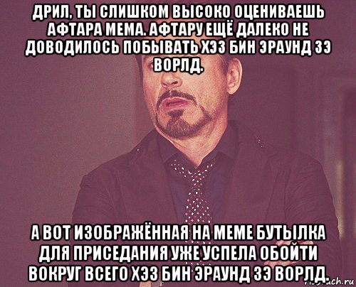 дрил, ты слишком высоко оцениваешь афтара мема. афтару ещё далеко не доводилось побывать хэз бин эраунд зэ ворлд. а вот изображённая на меме бутылка для приседания уже успела обойти вокруг всего хэз бин эраунд зэ ворлд.