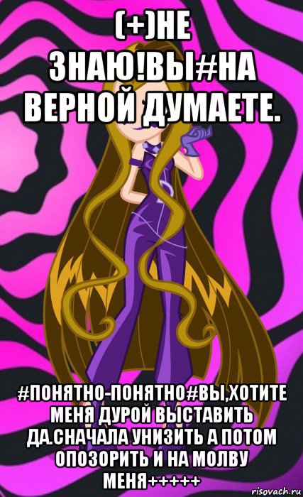 (+)не знаю!вы#на верной думаете. #понятно-понятно#вы,хотите меня дурой выставить да.сначала унизить а потом опозорить и на молву меня+++++