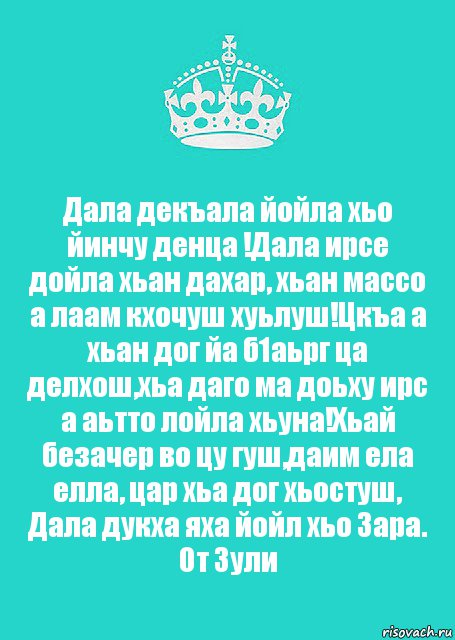 Дала декъала йойла хьо йинчу денца !Дала ирсе дойла хьан дахар, хьан массо а лаам кхочуш хуьлуш!Цкъа а хьан дог йа б1аьрг ца делхош,хьа даго ма доьху ирс а аьтто лойла хьуна!Хьай безачер во цу гуш,даим ела елла, цар хьа дог хьостуш, Дала дукха яха йойл хьо Зара.
От Зули