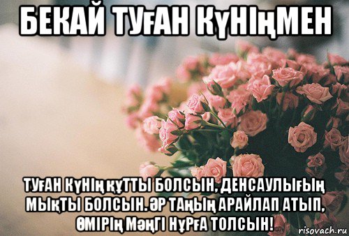 бекай туған күніңмен туған күнің құтты болсын, денсаулығың мықты болсын. Әр таңың арайлап атып, Өмірің мәңгі нұрға толсын!