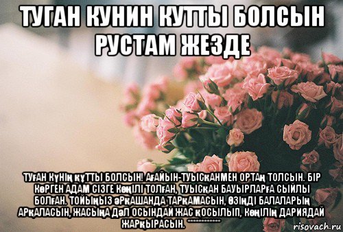 туган кунин кутты болсын рустам жезде туған күнің құтты болсын! ағайын-туысқанмен ортаң толсын. бір көрген адам сізге көңілі толған, туысқан бауырларға сыйлы болған. тойыңыз әрқашанда тарқамасын, Өзіңді балаларың арқаласын, жасыңа дәл осындай жас қосылып, көңілің дариядай жарқырасын. ************