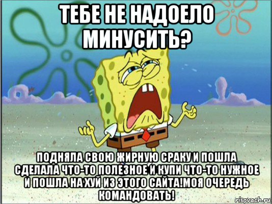 тебе не надоело минусить? подняла свою жирную сраку и пошла сделала что-то полезное и купи что-то нужное и пошла на хуй из этого сайта!моя очередь командовать!, Мем Спанч Боб плачет