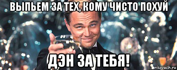 выпьем за тех, кому чисто похуй дэн за тебя!