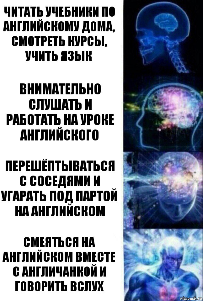 Читать учебники по английскому дома, смотреть курсы, учить язык Внимательно слушать и работать на уроке английского Перешёптываться с соседями и угарать под партой на английском Смеяться на английском вместе с англичанкой и говорить вслух