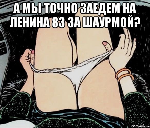 а мы точно заедем на ленина 83 за шаурмой? 