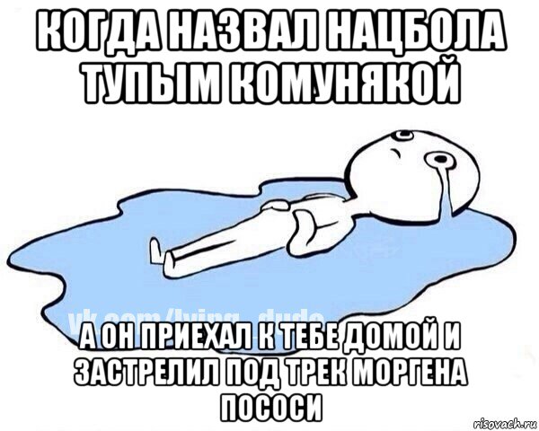 когда назвал нацбола тупым комунякой а он приехал к тебе домой и застрелил под трек моргена пососи