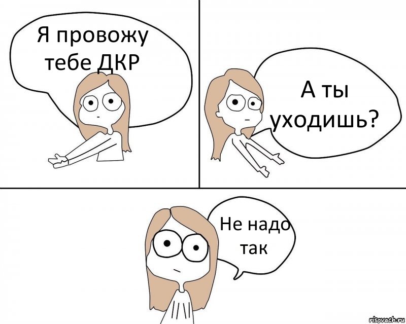 Я провожу тебе ДКР А ты уходишь? Не надо так