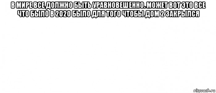 в мире все должно быть уравновешенно. может вот это все что было в 2020 было для того чтобы дом 2 закрылся 