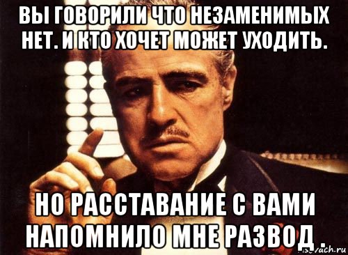 вы говорили что незаменимых нет. и кто хочет может уходить. но расставание с вами напомнило мне развод .