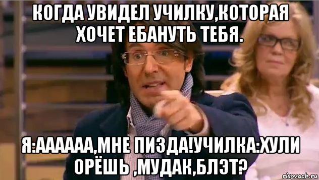 когда увидел училку,которая хочет ебануть тебя. я:аааааа,мне пизда!училка:хули орёшь ,мудак,блэт?