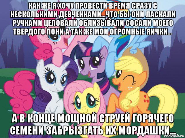 как же я хочу провести время сразу с несколькими девченками...что бы они ласкали ручками целовали облизывали сосали моего твердого пони а так же мои огромные яички... а в конце мощной струей горячего семени забрызгать их мордашки..., Мем My little pony