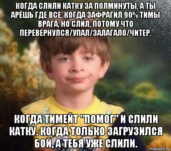 когда слили катку за полминуты, а ты арёшь где все. когда зафрагил 90% тимы врага, но слил, потому что перевернулся/упал/залагало/читер. когда тимейт "помог" и слили катку. когда только загрузился бой, а тебя уже слили.