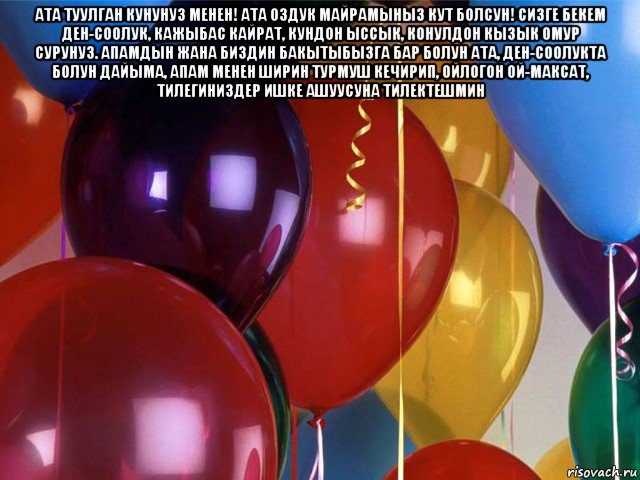 ата туулган кунунуз менен! ата оздук майрамыныз кут болсун! сизге бекем ден-соолук, кажыбас кайрат, кундон ыссык, конулдон кызык омур сурунуз. апамдын жана биздин бакытыбызга бар болун ата, ден-соолукта болун дайыма, апам менен ширин турмуш кечирип, ойлогон ой-максат, тилегиниздер ишке ашуусуна тилектешмин , Мем Шарики